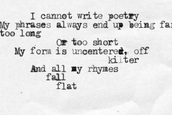 I cannot write poetry My phrases always end up being far too long Or too short My form is uncenterer d d, off kilter And all my rhymes fall flat 