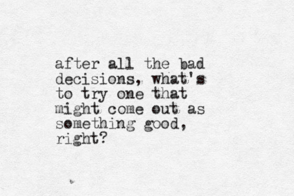 after all the bad decisions, what's to try one that might come out as something good, right? 