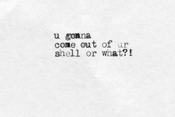 u gonna come out of ur shell or what?!