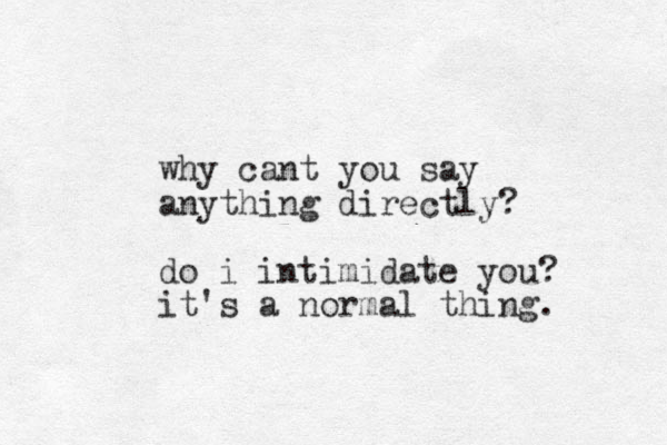 why cant you say anything directly? do i intimidate you? it's a normal thing. 