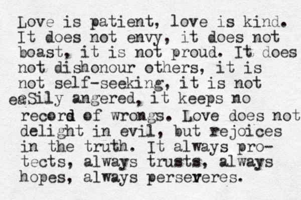 Love is patient, love is kind. It does not envy, it does not boast, it is not proud. It does not dishonour others, it is not self-seeking, it is not eSily angered ea , it keeps no recors d d of wrongs. Love does not delight in evil, but rejoices in the truth. It always pro- tects, always trusts, always hopes, always perser v veres.