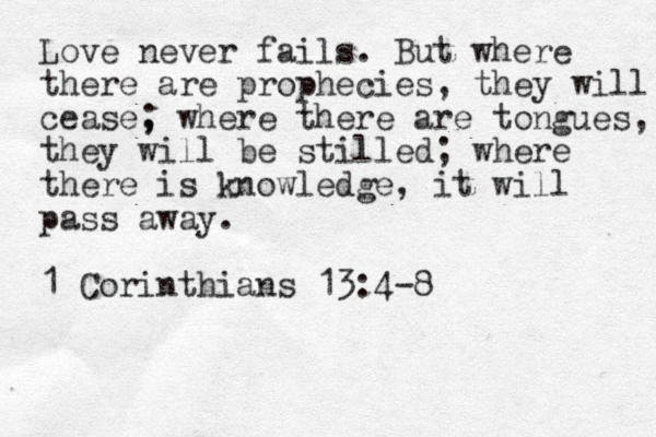 Love never fails. But where there are prophecies, they will cease, ; where there are tongues, they will be stilled; where there is knowledge, it will pass away. 1 Corinthians 13:4-8