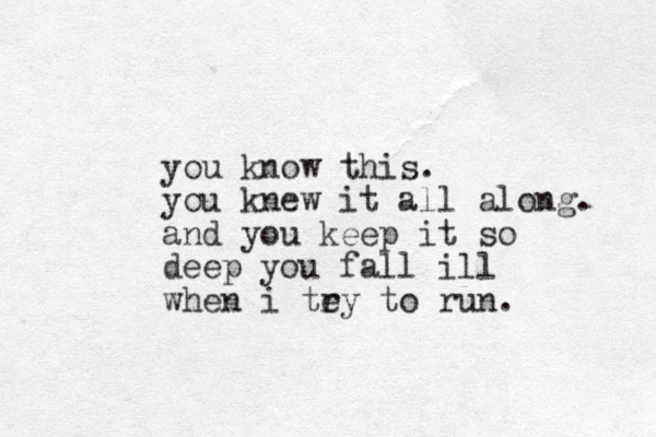 you know this. you knew it all along. and you keep it so deep you fall ill when i tey r to run.