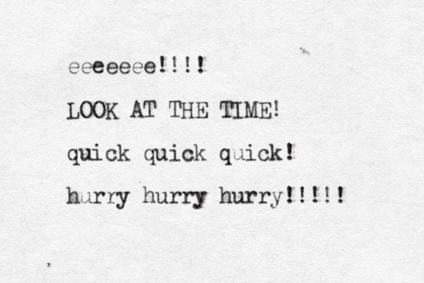 eeeeeee!!!! LOOK AT THE TIME! quick quick quick! hurry hurry hurry!!!!! 