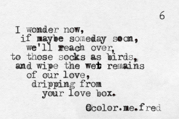 I wonder now, if maybe someday soon, we'll reach over to those socks as birds and wipe the wer remains t t t of our love, dripping from your love box. a Ocolor.me.fred 6 , , 