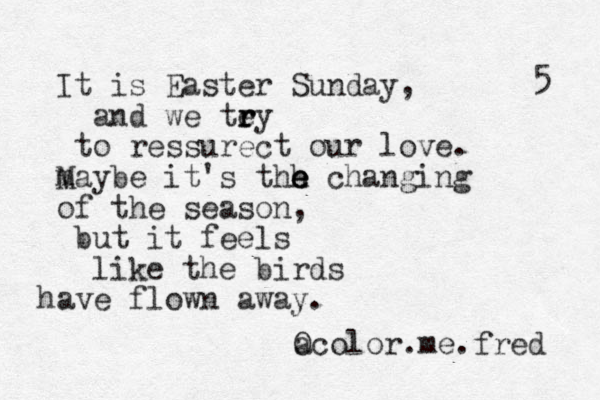 It is Easter Sunday, and we tey r r r to ressurect our love. m Maybe it's thh e e e changing of the season, but it feels like the birds have flown away. a Ocolor.me.fred 5 