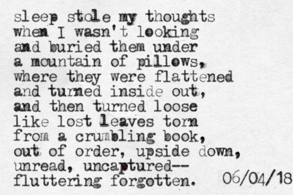 sleep stole my thoughts when I wasn't looking and buried them under a mountain of pillows, where they were flattened and turned inside out, and then turned loose like lost leaves torn from a crumbling book, out of order, upside down, unread, uncaptured-- fluttering forgotten. 8 1 / 4 0 / 6 0 