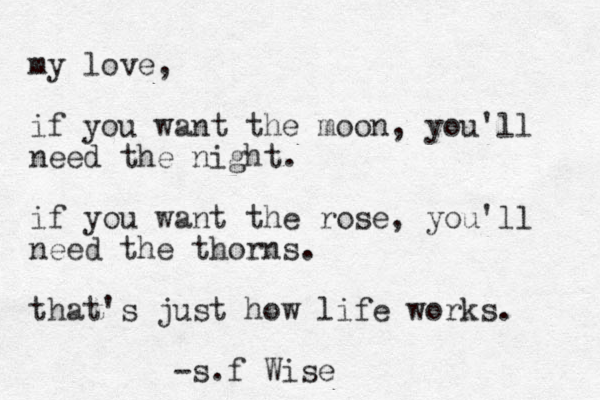 my love, if you want the moon, you'll need the night. if you want the rose, you'll need the thorns. that's just how life works. -s.f Wise
