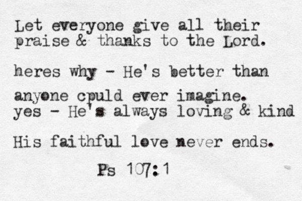 Let everyone give all their praise & thanks to the Lord . heres why - He's better than anyone cpuld ever imagine . yes - He's always loving & kind His faithful love never ends . Ps 107. :1