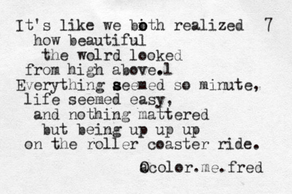 It's like we bith realized o o o how beautiful the wolrd looked from high above l . . Everything a s s seemed so minute, life seemed easy, and nothing mattered but being up up up on the roller coaster ride. a Ocolor.me.fred 7 