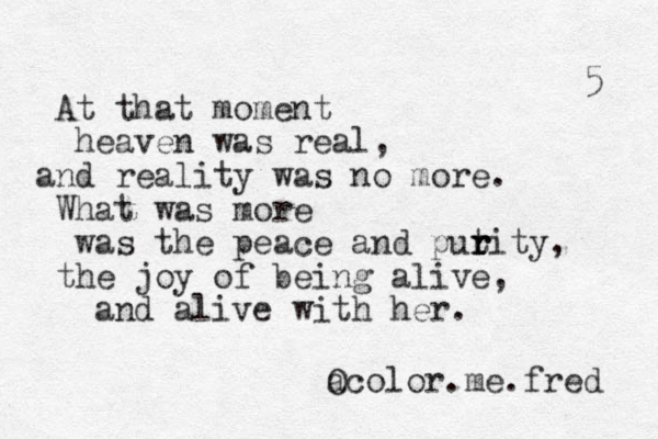 At that moment heaven was real, and reality was no more. What was more was the peace and putity r r r , the joy of being alive, and alive with her. a Ocolor.me.fred 5 