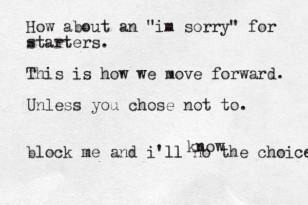 How about an "im sorry" for starters. This is how we move forward. Unless you chose not to. block me and i'll no the choice know 