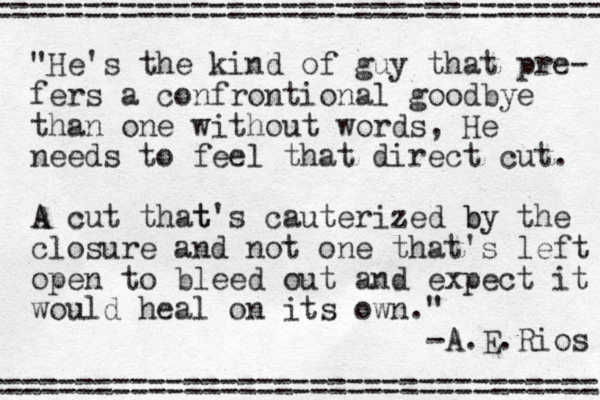 "He's the kind of guy that pre- fers a confrontional goodbye than one without words, He needs to feel that direct cut. A A cut that t's cauterized b by the closure and not one that's left open to bleed out and expect it would heal on its own." -A.E.Rios ================================== ================================== 