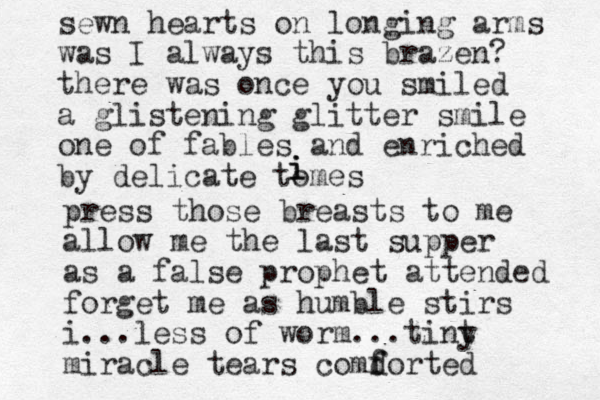 sewn hearts on longing arms was I always this brazen? there was once you smiled a glistening glitter smile one of fables and enriched by delicate tomes i i i press those breasts to me allow me the last supper as a false prophet attended forget me as humble stirs i ... less of worm ...tint y miracle tears comd f forted 
