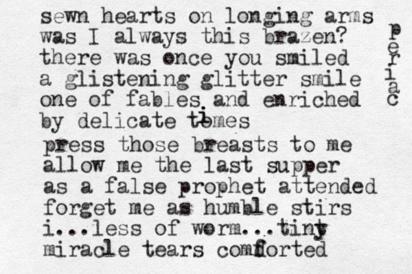 sewn hearts on longing arms was I always this brazen? there was once you smiled a glistening glitter smile one of fables and enriched by delicate tomes i i i press those breasts to me allow me the last supper as a false prophet attended forget me as humble stirs i ... less of worm ...tint y miracle tears comd f forted p e r i a c 