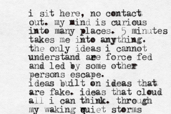 i sit here, no contact out. my mind is curious into many places. 5 minutes takes me into anything. the only ideas i cannot understand ae r re force fed and led by some other persons escape. ideas built on ideas that are fake. ideas that cloud all i can think. through my waking w q quiet storms 