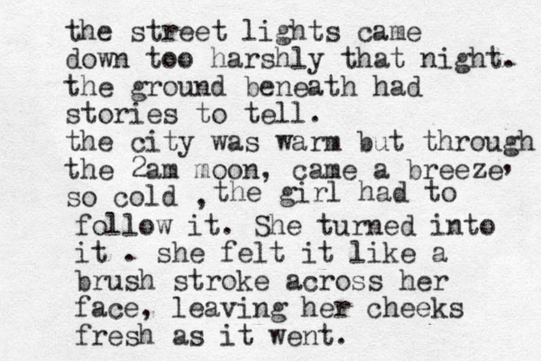 the street lights came down too harshly that night. the ground beneath had stories to tell. the city was warm but through the 2am moon, came a breeze so cold , , the girl had to follow it. She turned into it . she felt it like a brush stroke across her face, leaving her cheeks fresh as it went. 