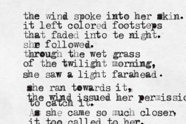 the wind spoke into her skin. it left colored footsteps that faded into te night. shr e followed. through the wet grass of the twilight morning , she saw a light far ahead . she ran towards it, the wind issued her permission to catch it. As she came so much closer it too called to her. , 