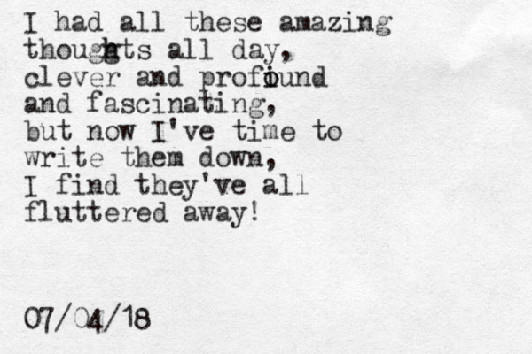 I had all these amazing thouggts h h all day, clever and profiund i o o and fascinating, but now I've time to write them down, I find they've all fluttered away! 07/04/18