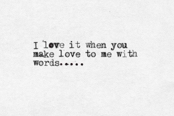 I love it when you make love to me with words.....