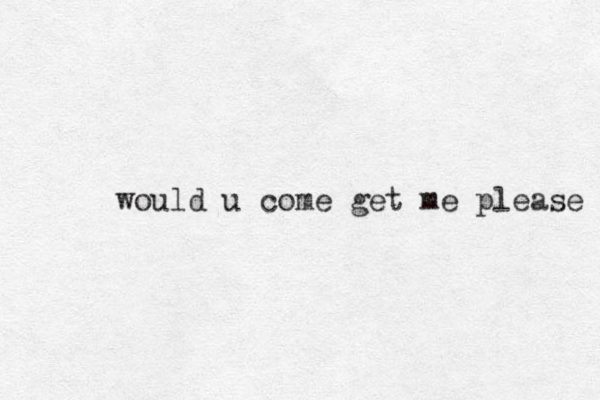 would u come get me please 
