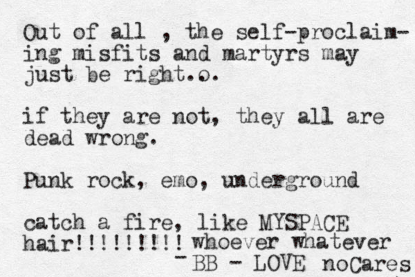 Out of all , the self-proclaim- ing misfits and martyrs may just be right o ... if they are not, they all are dead wrong. Punk rock, emo, underground catch a fire, like MYSPACE hair!!!!!!!!! whoever whatever BB - LOVE - noCares 