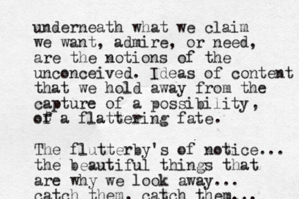 underneath what we claim we want, admire, or need, are the notions of the unconceived. Ideas of content that we hold away from the capture of a possibility of a flattering fate t r , . The flutterby's of notice... the beautiful things that are why we look away... catch them, catch them... 