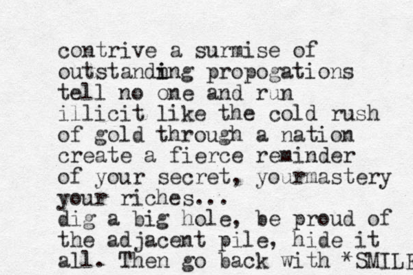 contrive a surmise of outstandn i ing propogations tell no one and run illicit like the cold rush of gold through a nation create a fierce reminder of your secret, yourmastery your riches... dig a big hole, be proud of the adjacent pile, hide it all. Then go back with *SMILE 