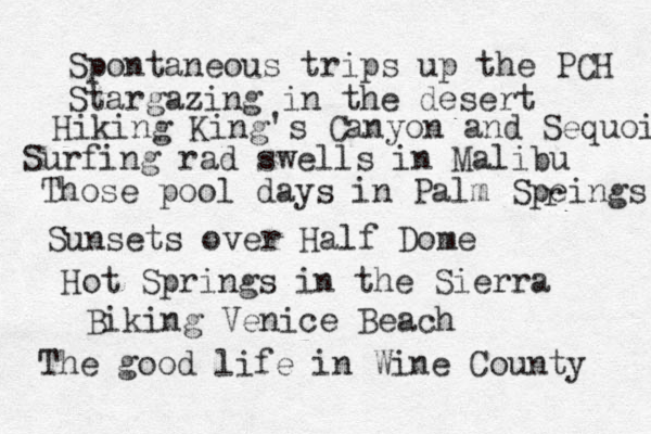 Spontaneous trips up the PCH Stargazing in the desert Hiking King's Canyon and Sequoia Surfing rad swells in Malibu Those pool days in Palm Speings r Sunsets over Half Dome Hot Springs in the Sierra Biking Venice Beach The good life in Wine County 