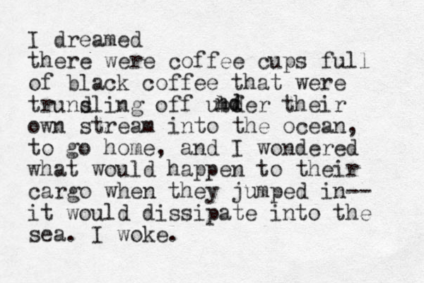 I dreamed there were coffee cups full of black coffee that were truns dling off ubf der their own stream into the ocean, to go home, and I wondered what would happen to their cargo when they jumped in-- it would dissipate into the sea. I woke. nd d 