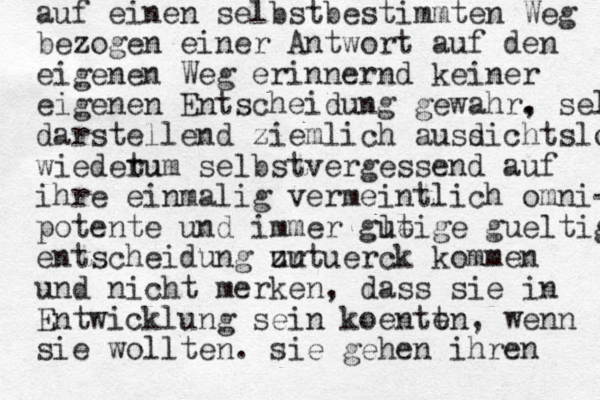 auf einen selbstbestimmten Weg bezogen einer Antwort auf den eigenen Weg erinnernd keiner eigenen Entscheidung gewahr. , selbst darstellend ziemlich ausd sichtslos wiedetu rum selbstvergessend auf ihre einmalig vermeintlich omni- potente und immer g ltige ue gueltige entscheidung ur zut uerck kommen und nicht merken, dass sie in Entwicklung sein k oentt en, wenn sie wollten. sie gehen ihren 