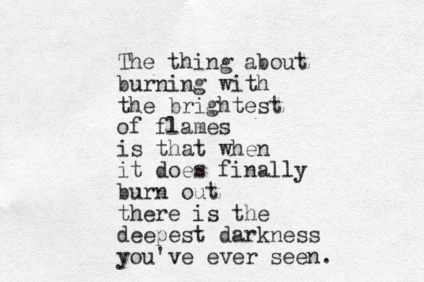 The thing about burning with the brightest of flames is that when it does finally burn out there is the deepest darkness you've ever seen.