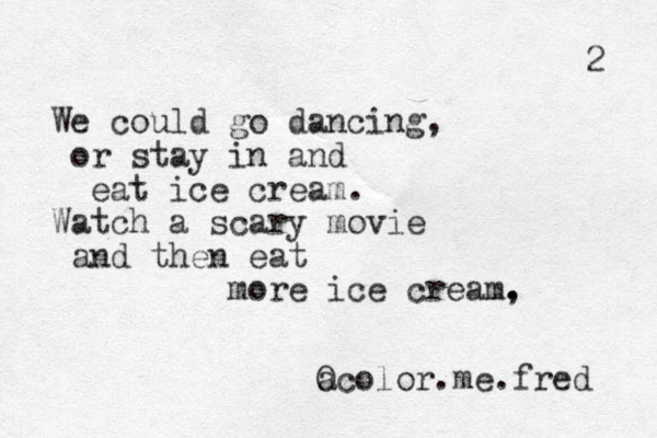 We could go dancing, or stay in and eat ice cream. Watch a scary movie and then eat more ice cream, . . a Ocolor.me.fred 2 