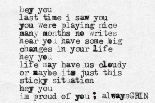 hey you last time i saw you you were playing nice many months no writes hear you have some big changes in your life hey you life may have us cloudy or maybe its just this sticky situation hey you im proud of you ; alea waysGRIN 