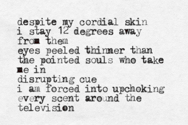 despite my cordial skin i stay 12 degrees away from them eyes peeled thinner than the pointed souls who take me in disrupting cue i am forced into upchoking every scent around the television