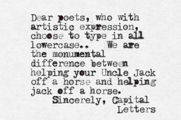 Dear poets, who with artistic expression, choose to type in all l lowercase.. We are the monumental difference between helping your Uncle Jack off a horse and helping jack off a horse. Sincerely, Capital Letters 