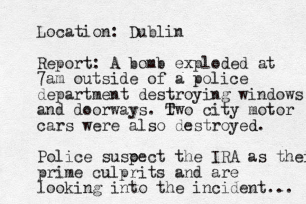 Location: Dublin Report: A bomb exploded at 7am outside of a police department destroying windows and doorways. Two city t T motor cars were also destroyed d. Police susoect the p IRA as their prime culprits and are looking into the incident... 