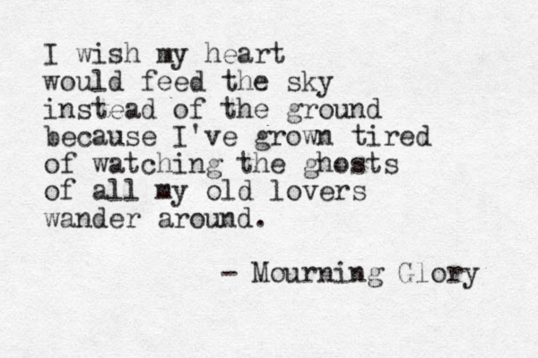I wish my heart would feed the sky instead of the ground because I've grown tired of watching the ghosts of all my old lovers wander around. - Mourning Glory 
