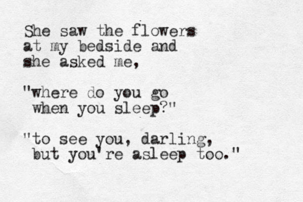 She saw the flowers at my bedside and she asked me, "where do you go when you sleep?" "to see you, darling, but you're asleep too." 