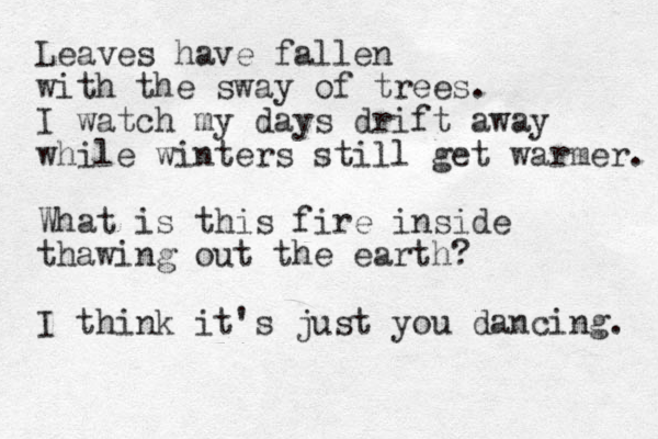 Leaves have fallen with the sway of trees. I watch my days drift away while winters still get warmer. What is this fire inside thawing out the earth? I think it's just you dancing. 