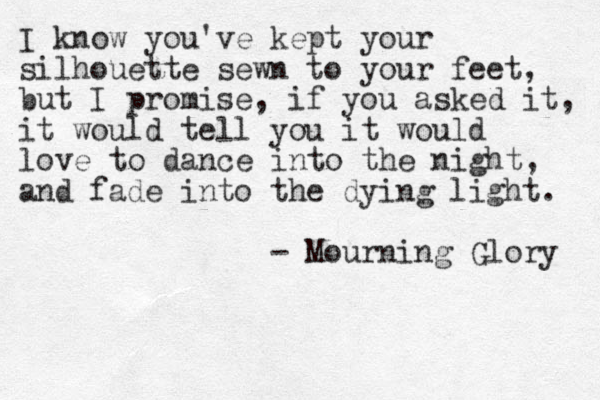 I know you've kept your silhouette sewn to your feet, but I promise, if you asked it, it would tell you it would love to dance into the night, and fade into the dying light. - Mourning Glory 