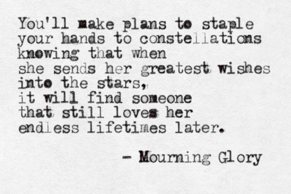 You'll make plans to staple your hands to constellations knowing that when she sends her greatest wishes into the stars, it will find someone that still loves her endless lifetimes later. - Mourning Glory 