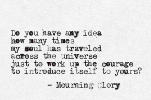 Do you have any idea how many times my soul has traveled across the universe just to work up the courage to introduce itself to yours? - Mourning Glory 