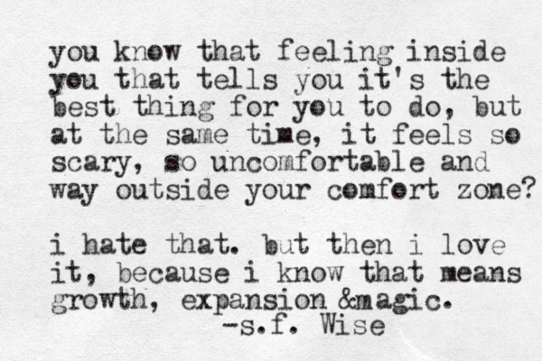 you know that feeling inside you that tells you it's the best thing for you to do, but at the same time , it feels so scary, so uncomfortable and way outside your comfort zone? i hate that. but then i love it, because i know that means growth, expansion & a gic. m -s.f. Wise