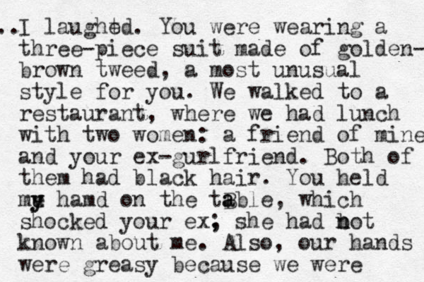I laught ed. You were wearing a three-piece suit made of golden- brown tweed, a most unusual style for you. We walked to a restaurant, where we had lunch with two women: a friend of mine and your e x-gurlfriend. Both of them had black hair. You held me hamd on the tB able a y u y , which shocked your ex, ; she had bot n n known about me. Also, our hands were greasy because we were .. 