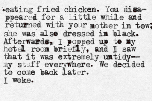 eating fried chicken. You disa- ppeared for a little while and returned with your mother in tow; she was also dressed in black. Afterwards , I popped up to my hotel room briefly, and I saw that it was extremely untidy-- my stuff everywhere. We decided to come back later. I woke. .. 