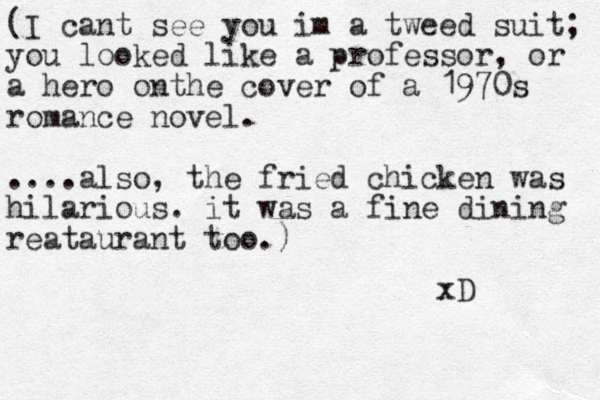 (I cant see you im a tweed suit; you looked like a professor, or a hero on he t cover of a 1970s romance novel. ....also, the fried chicken was hilarious. it was a fine dining reataurant too.) xD