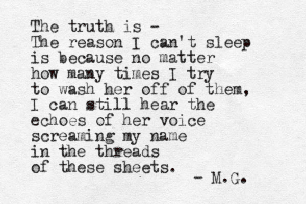 The truth is - The reason I can't sleep is because no matter how many times I try to wash her off of them, I can still hear the echoes of her voice screaming my name in the threads of these sheets. - M.G. 