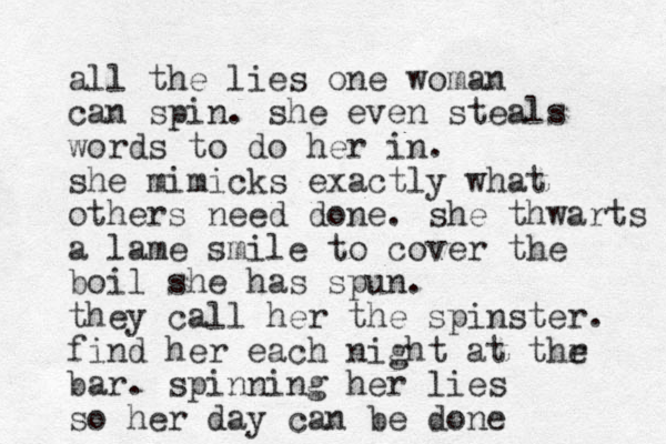all the lies one woman can spin. she even steals words to do her in. she mimicks exactly what others need done. she thwarts a lame smile to cover the boil she has spun. they call her the spinster. find her each night at thr e bar. spinning her lies so her day can be done