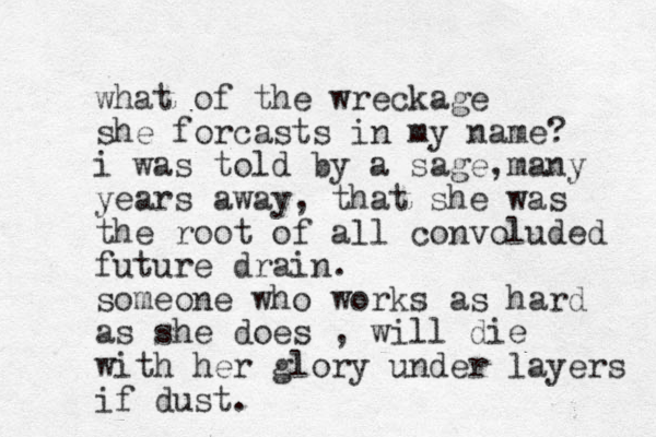 what of the wreckage she forcasts in my name? i was told by a sage many , years away, that she was the root of all convoluded future drain. someone who works as hard as she does , will die with her glory under layers if dust.